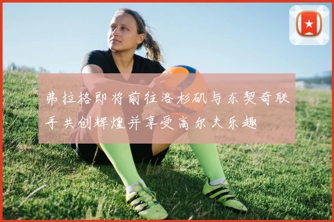 弗拉格即将前往洛杉矶与东契奇联手共创辉煌并享受高尔夫乐趣