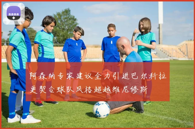阿森纳专家建议全力引进巴尔科拉更契合球队风格超越维尼修斯