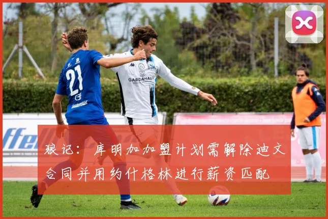 狼记：库明加加盟计划需解除迪文合同并用约什格林进行薪资匹配