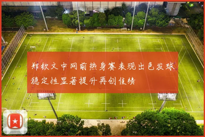郑钦文中网前热身赛表现出色发球稳定性显著提升再创佳绩