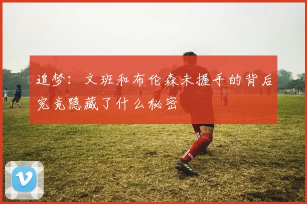 追梦：文班和布伦森未握手的背后究竟隐藏了什么秘密