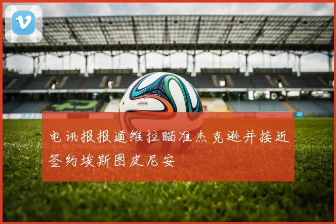电讯报报道维拉瞄准杰克逊并接近签约埃斯图皮尼安