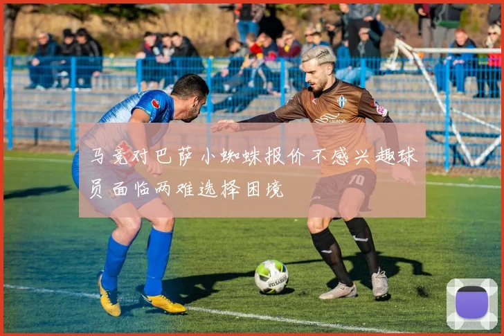 马竞对巴萨小蜘蛛报价不感兴趣球员面临两难选择困境