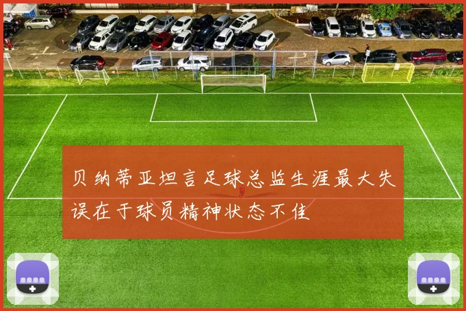 贝纳蒂亚坦言足球总监生涯最大失误在于球员精神状态不佳