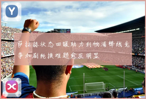 萨拉赫状态回暖助力利物浦锋线竞争加剧轮换难题愈发明显