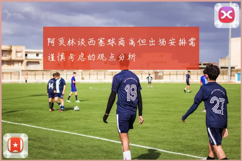 阿莫林谈西塞球商高但出场安排需谨慎考虑的观点分析