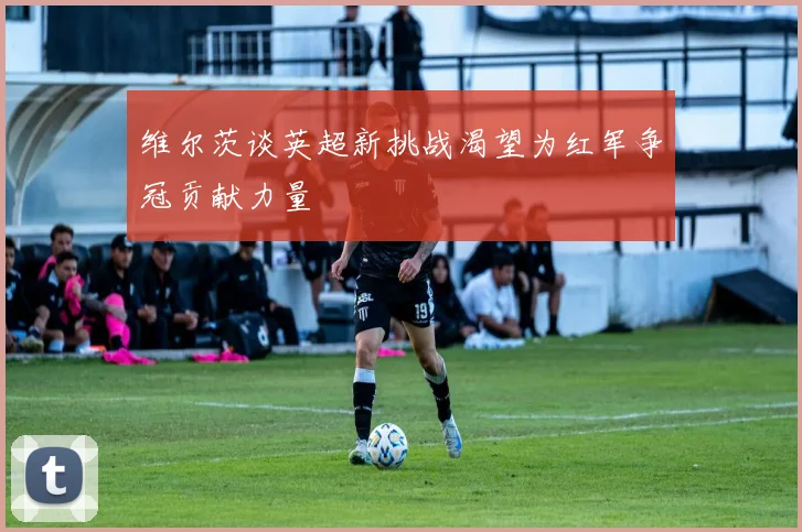维尔茨谈英超新挑战渴望为红军争冠贡献力量
